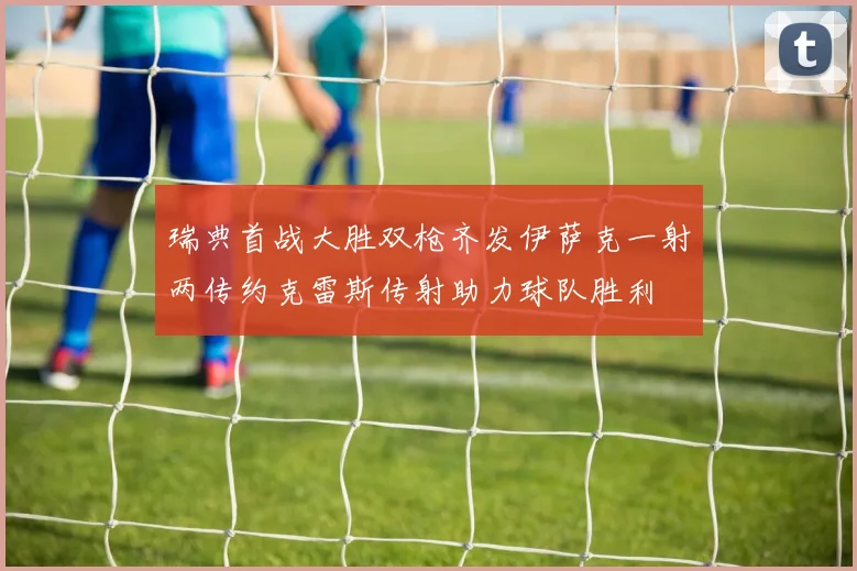 瑞典首战大胜双枪齐发伊萨克一射两传约克雷斯传射助力球队胜利