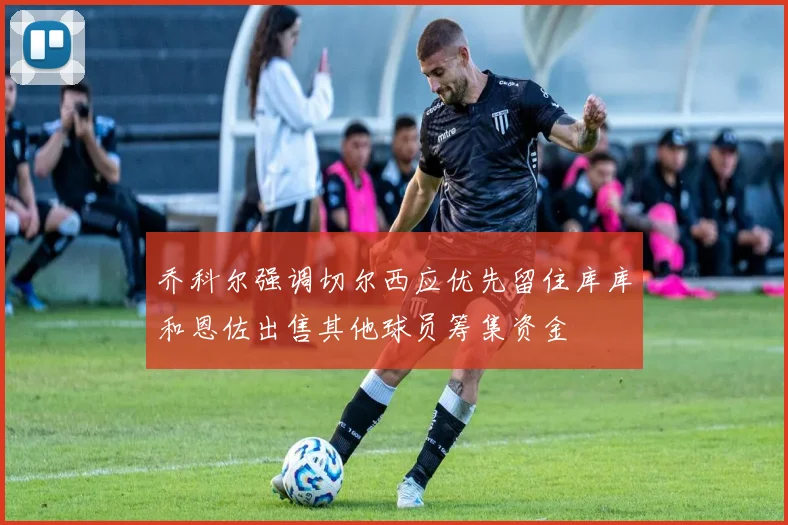 乔科尔强调切尔西应优先留住库库和恩佐出售其他球员筹集资金