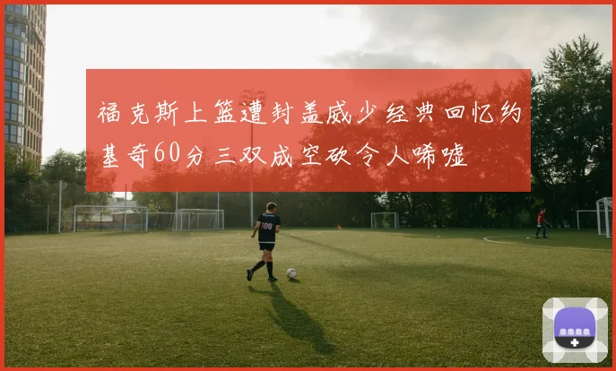 福克斯上篮遭封盖威少经典回忆约基奇60分三双成空砍令人唏嘘