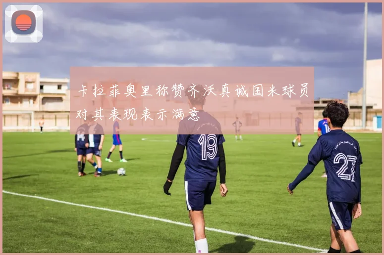 卡拉菲奥里称赞齐沃真诚国米球员对其表现表示满意