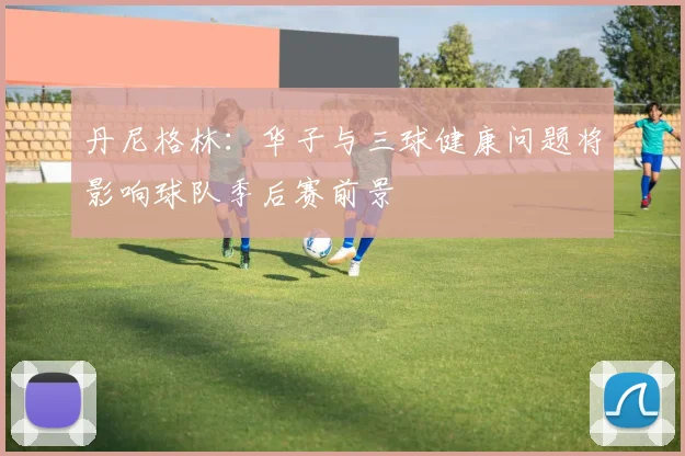 丹尼格林：华子与三球健康问题将影响球队季后赛前景