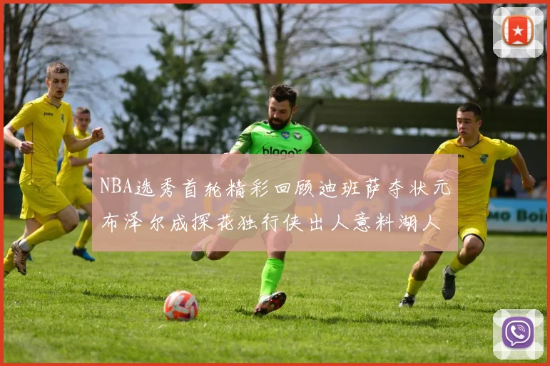 NBA选秀首轮精彩回顾迪班萨夺状元布泽尔成探花独行侠出人意料湖人选中潜力新星
