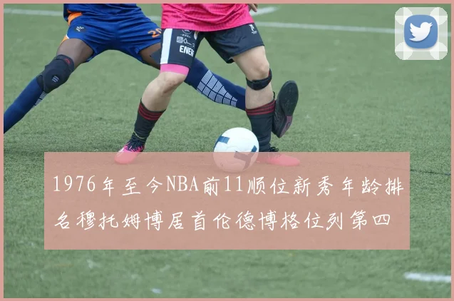 1976年至今NBA前11顺位新秀年龄排名穆托姆博居首伦德博格位列第四