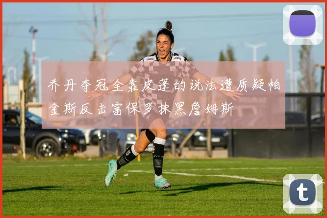 乔丹夺冠全靠皮蓬的说法遭质疑帕金斯反击富保罗抹黑詹姆斯