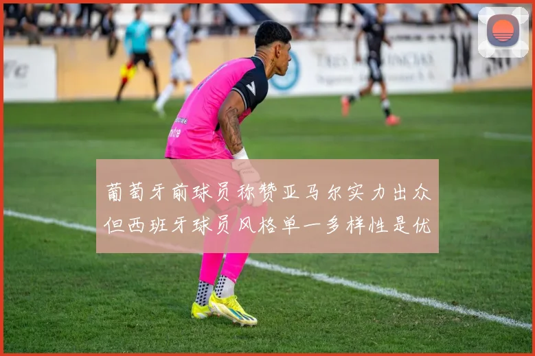 葡萄牙前球员称赞亚马尔实力出众但西班牙球员风格单一多样性是优势