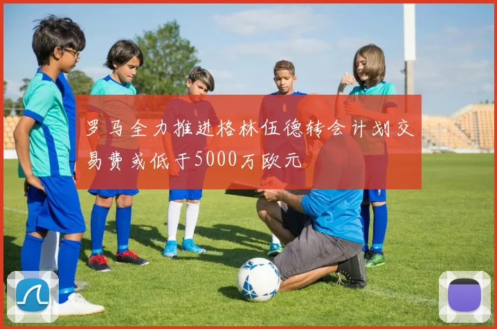 罗马全力推进格林伍德转会计划交易费或低于5000万欧元