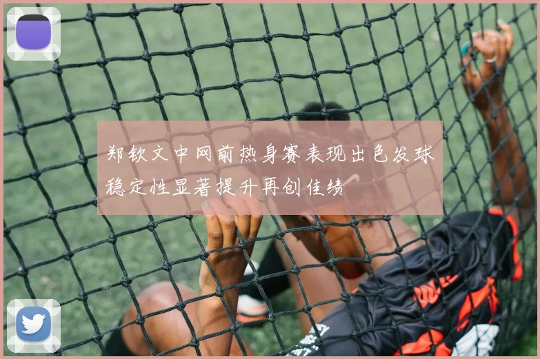 郑钦文中网前热身赛表现出色发球稳定性显著提升再创佳绩