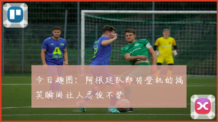 今日趣图：阿根廷队即将登机的搞笑瞬间让人忍俊不禁