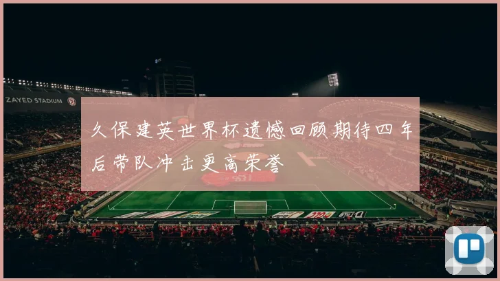 久保建英世界杯遗憾回顾期待四年后带队冲击更高荣誉