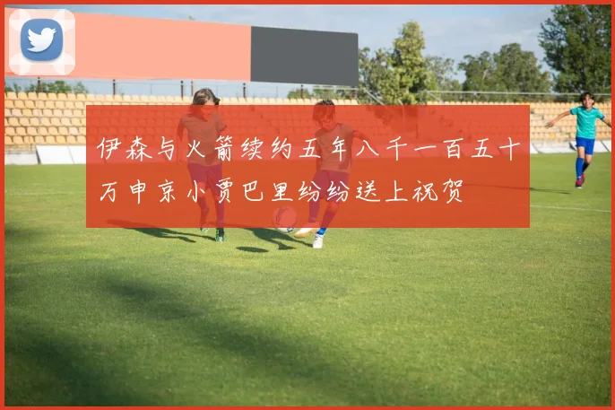 伊森与火箭续约五年八千一百五十万申京小贾巴里纷纷送上祝贺