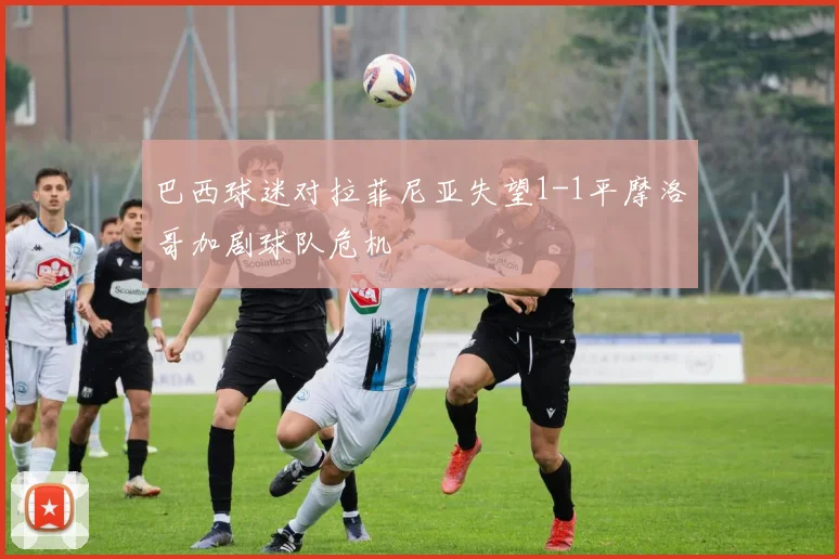 巴西球迷对拉菲尼亚失望1-1平摩洛哥加剧球队危机