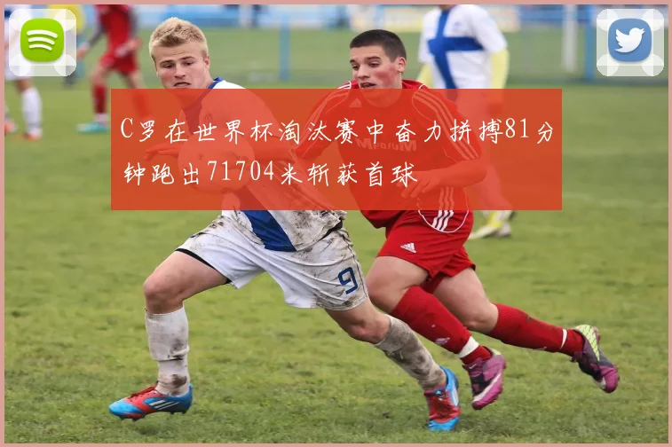 C罗在世界杯淘汰赛中奋力拼搏81分钟跑出71704米斩获首球