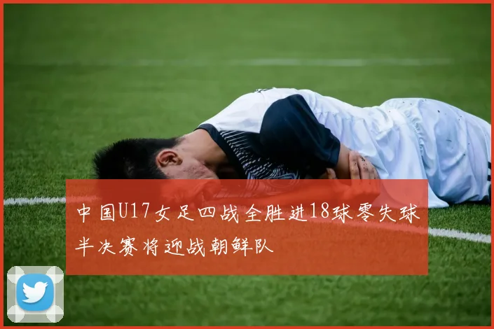 中国U17女足四战全胜进18球零失球半决赛将迎战朝鲜队