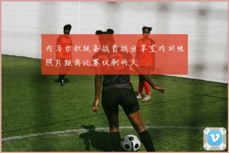 内马尔积极备战首战分享室内训练照片距离比赛仅剩两天