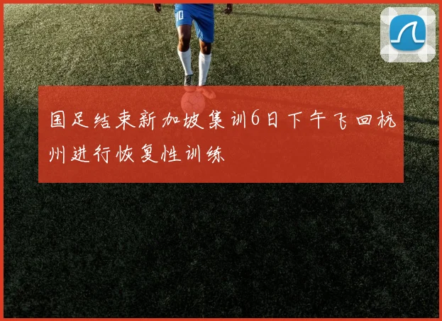 国足结束新加坡集训6日下午飞回杭州进行恢复性训练