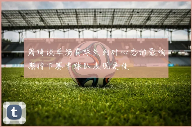 周琦谈单场罚球失利对心态的影响期待下赛季球队表现更佳
