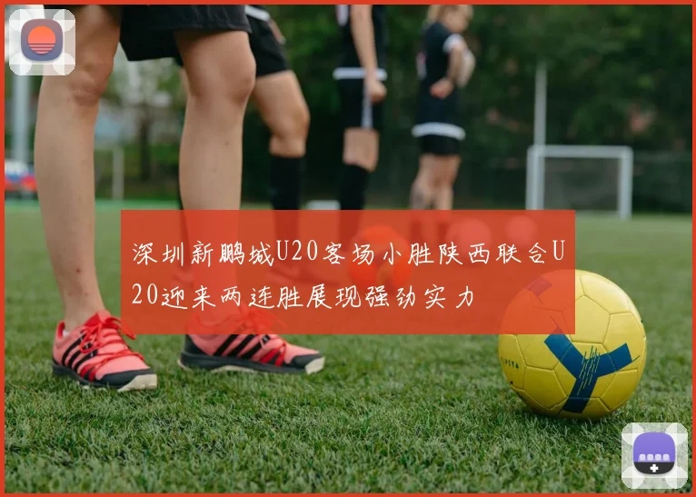 深圳新鹏城U20客场小胜陕西联合U20迎来两连胜展现强劲实力