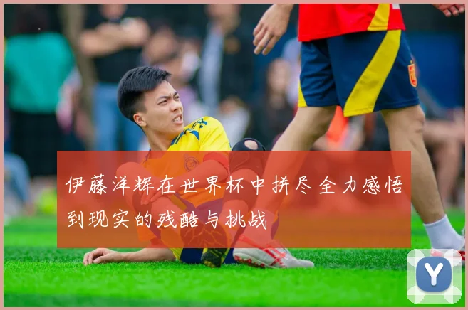 伊藤洋辉在世界杯中拼尽全力感悟到现实的残酷与挑战