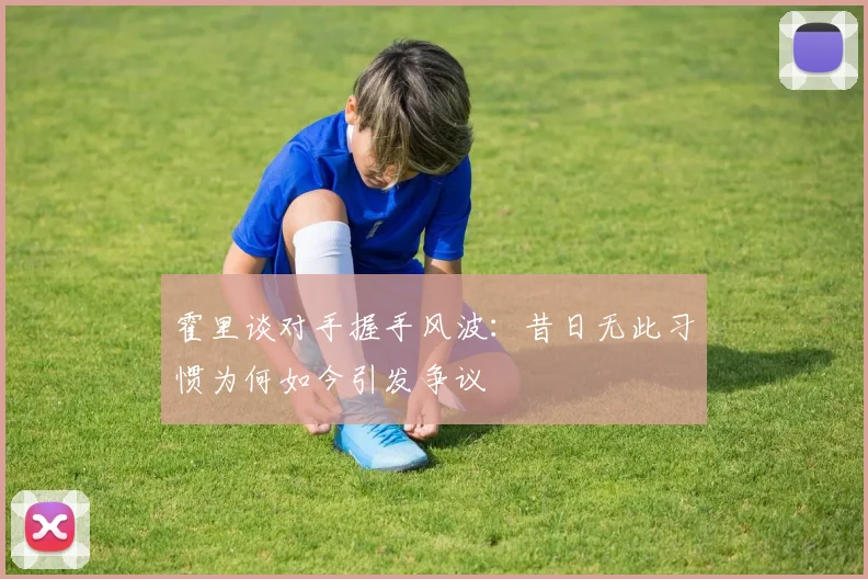 霍里谈对手握手风波：昔日无此习惯为何如今引发争议