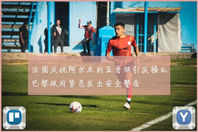 法国庆祝阿尔及利亚晋级引发骚乱巴黎政府紧急发出安全警告
