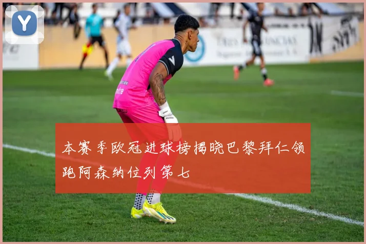 本赛季欧冠进球榜揭晓巴黎拜仁领跑阿森纳位列第七