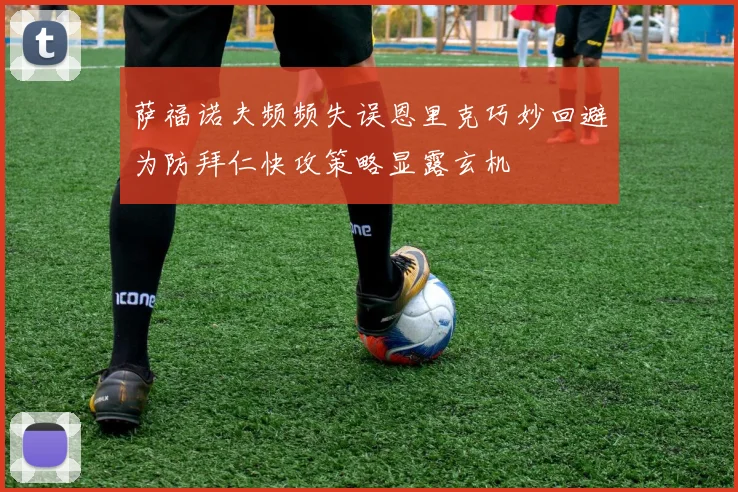 萨福诺夫频频失误恩里克巧妙回避为防拜仁快攻策略显露玄机