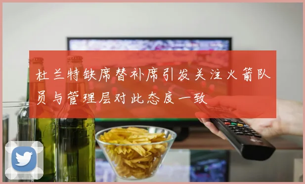 杜兰特缺席替补席引发关注火箭队员与管理层对此态度一致