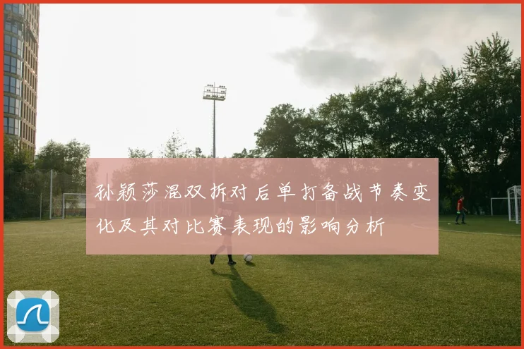 孙颖莎混双拆对后单打备战节奏变化及其对比赛表现的影响分析