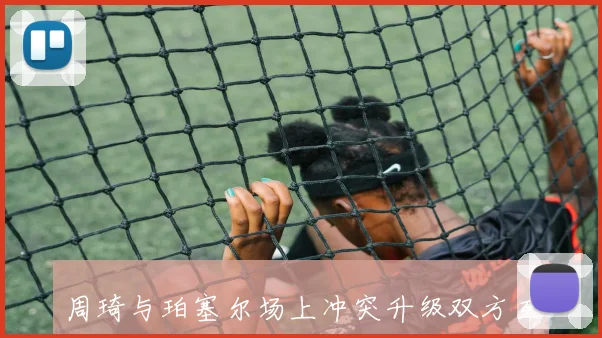 周琦与珀塞尔场上冲突升级双方互喷垃圾话险些爆发争斗