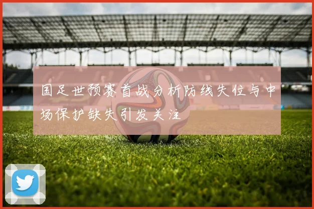 国足世预赛首战分析防线失位与中场保护缺失引发关注