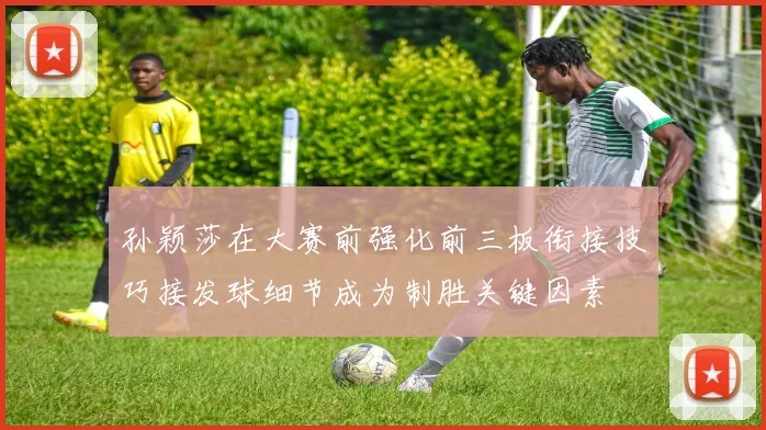 孙颖莎在大赛前强化前三板衔接技巧接发球细节成为制胜关键因素