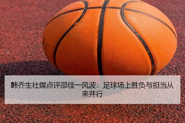 韩乔生社媒点评邵佳一风波：足球场上胜负与担当从来并行